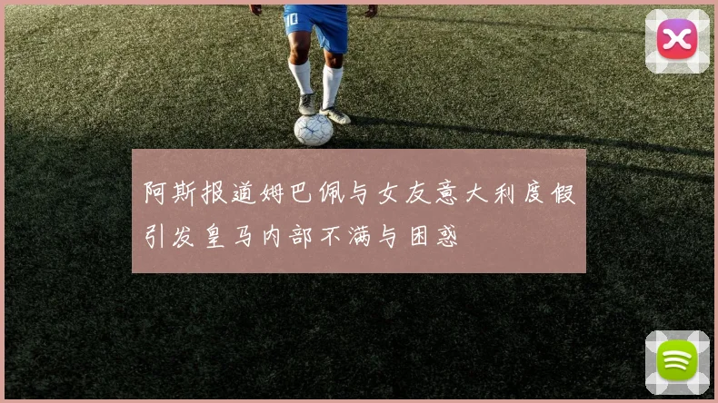 阿斯报道姆巴佩与女友意大利度假引发皇马内部不满与困惑