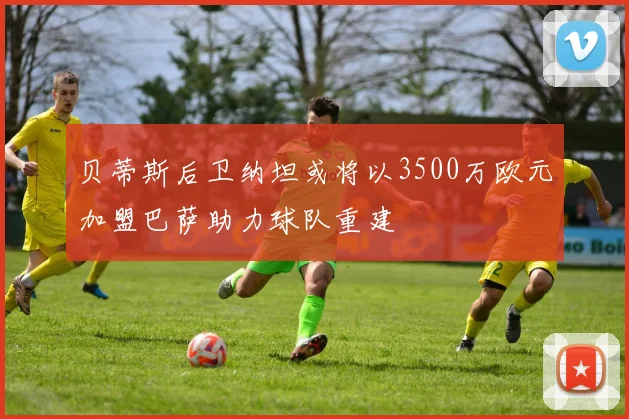 贝蒂斯后卫纳坦或将以3500万欧元加盟巴萨助力球队重建