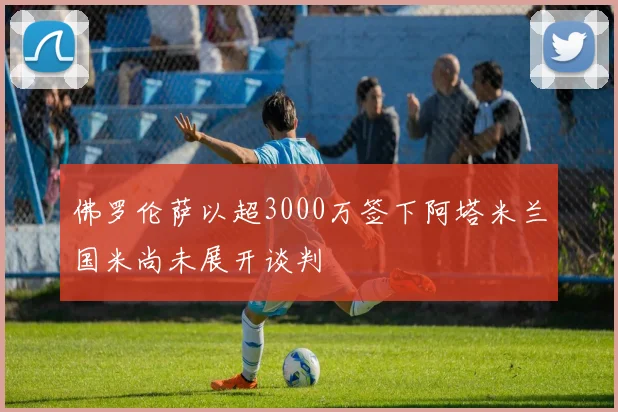 佛罗伦萨以超3000万签下阿塔米兰国米尚未展开谈判