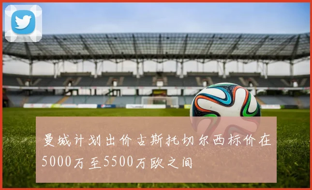 曼城计划出价古斯托切尔西标价在5000万至5500万欧之间