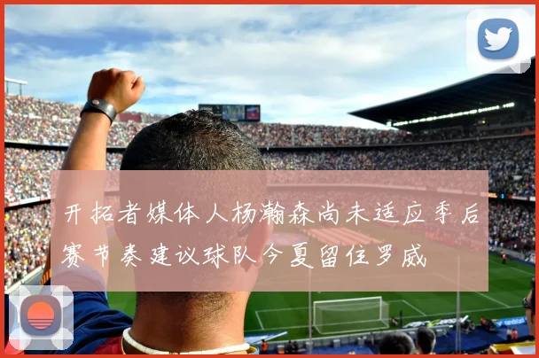 开拓者媒体人杨瀚森尚未适应季后赛节奏建议球队今夏留住罗威