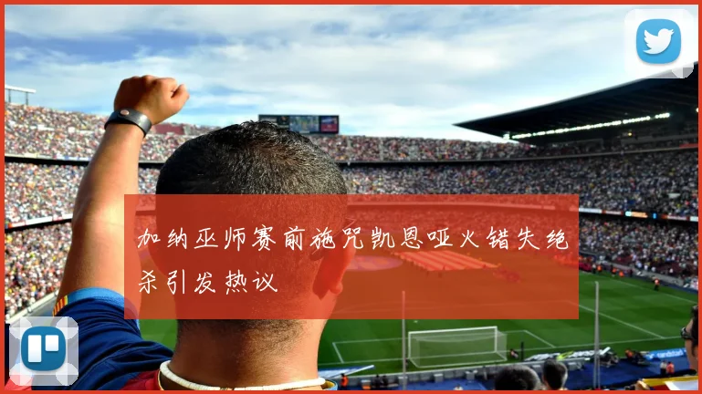 加纳巫师赛前施咒凯恩哑火错失绝杀引发热议