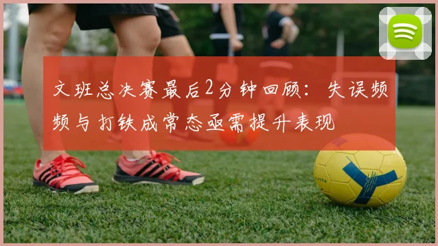 文班总决赛最后2分钟回顾：失误频频与打铁成常态亟需提升表现