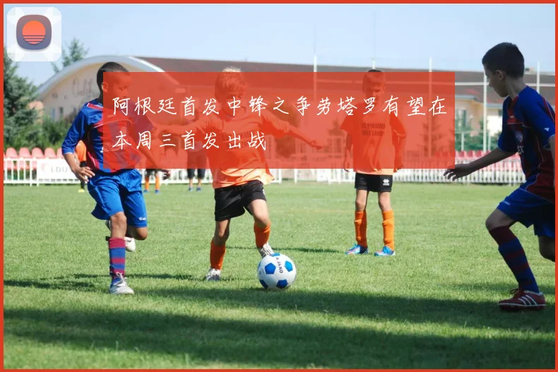 阿根廷首发中锋之争劳塔罗有望在本周三首发出战