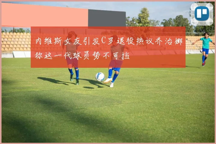 内维斯女友引发C罗退役热议乔治娜称这一代球员势不可挡