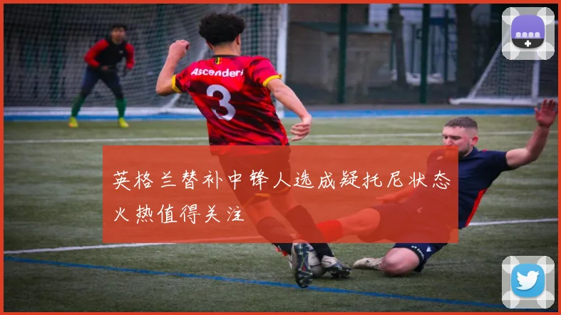 英格兰替补中锋人选成疑托尼状态火热值得关注