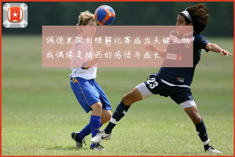 佩德里深刻理解比赛成为关键人物我偶像是梅西的感悟与成长