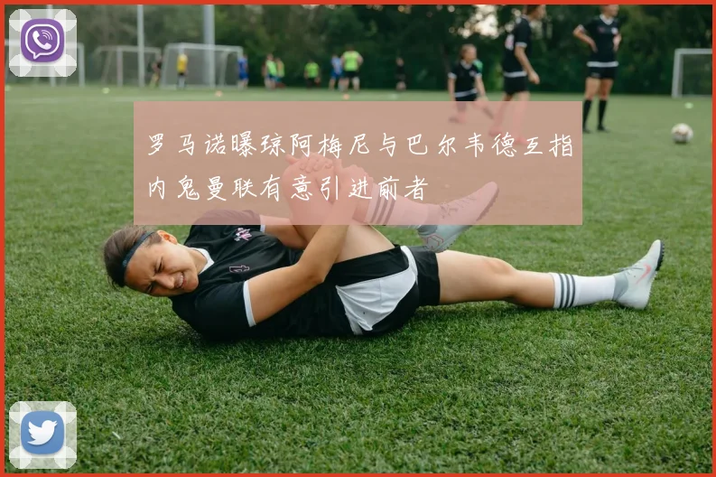 罗马诺曝琼阿梅尼与巴尔韦德互指内鬼曼联有意引进前者