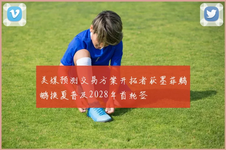 美媒预测交易方案开拓者获墨菲鹈鹕换夏普及2028年首轮签