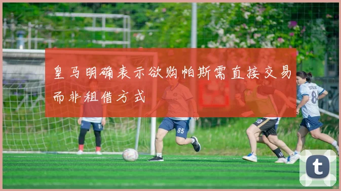 皇马明确表示欲购帕斯需直接交易而非租借方式