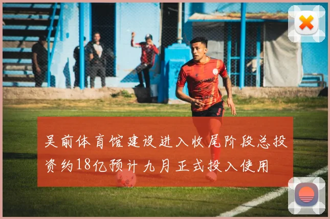 吴前体育馆建设进入收尾阶段总投资约18亿预计九月正式投入使用