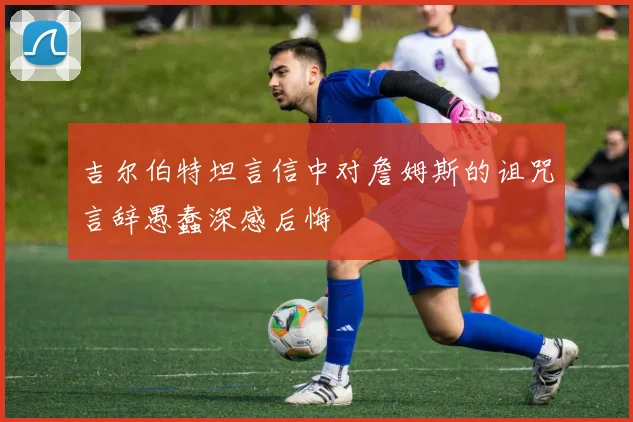 吉尔伯特坦言信中对詹姆斯的诅咒言辞愚蠢深感后悔