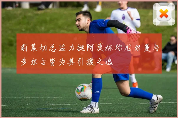 前莱切总监力挺阿莫林称尤尔曼与多尔古皆为其引援之选