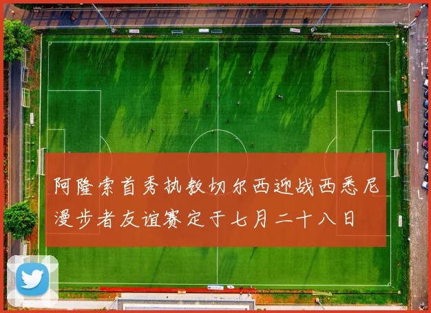 阿隆索首秀执教切尔西迎战西悉尼漫步者友谊赛定于七月二十八日