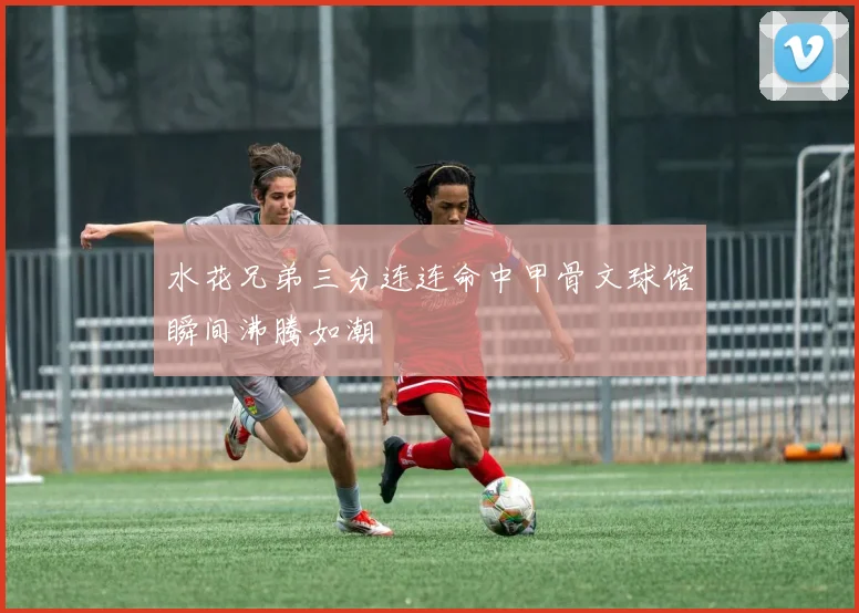 水花兄弟三分连连命中甲骨文球馆瞬间沸腾如潮