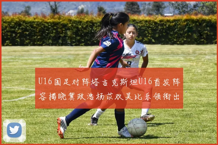U16国足对阵塔吉克斯坦U16首发阵容揭晓冀政浩杨苡欢吴比乐领衔出战