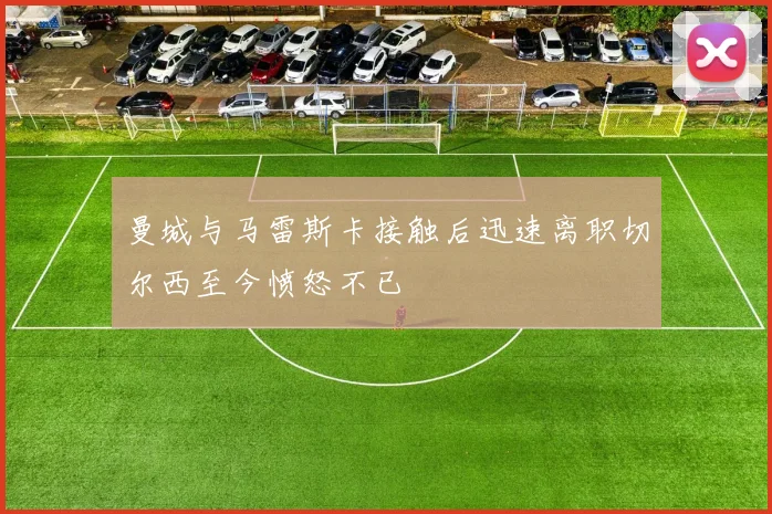 曼城与马雷斯卡接触后迅速离职切尔西至今愤怒不已