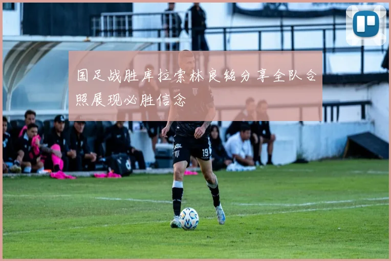 国足战胜库拉索林良铭分享全队合照展现必胜信念