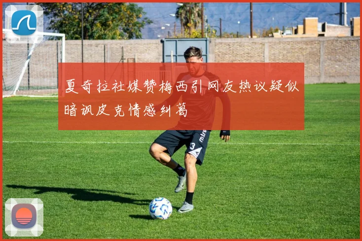 夏奇拉社媒赞梅西引网友热议疑似暗讽皮克情感纠葛