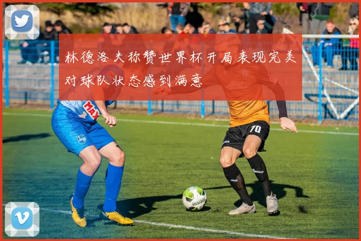 林德洛夫称赞世界杯开局表现完美对球队状态感到满意