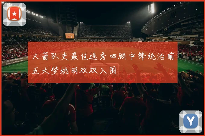 火箭队史最佳选秀回顾中锋统治前五大梦姚明双双入围